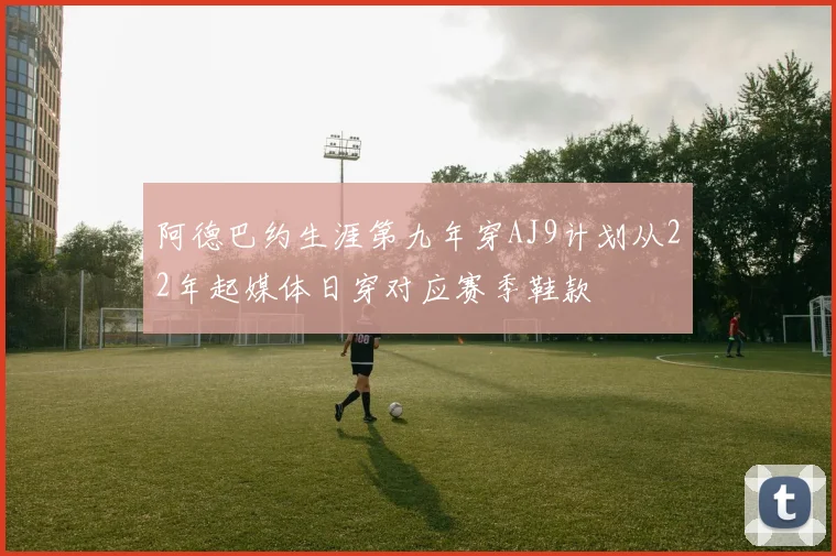 阿德巴约生涯第九年穿AJ9计划从22年起媒体日穿对应赛季鞋款