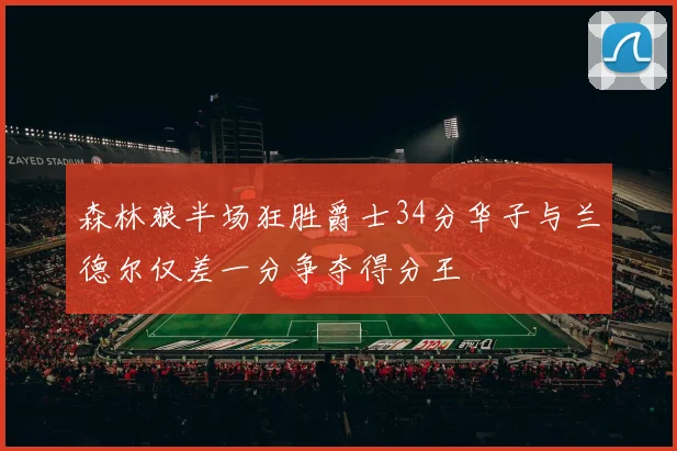 森林狼半场狂胜爵士34分华子与兰德尔仅差一分争夺得分王