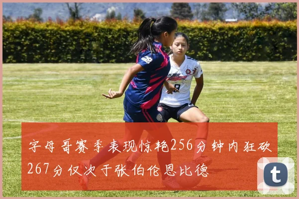 字母哥赛季表现惊艳256分钟内狂砍267分仅次于张伯伦恩比德