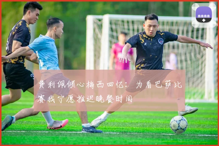 费利佩倾心梅西回忆：为看巴萨比赛我宁愿推迟晚餐时间