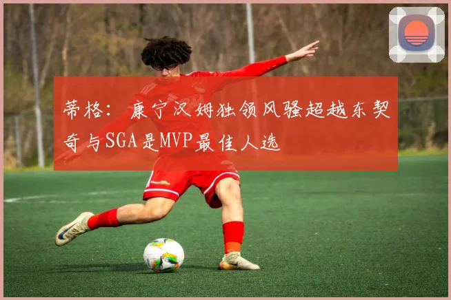 蒂格：康宁汉姆独领风骚超越东契奇与SGA是MVP最佳人选