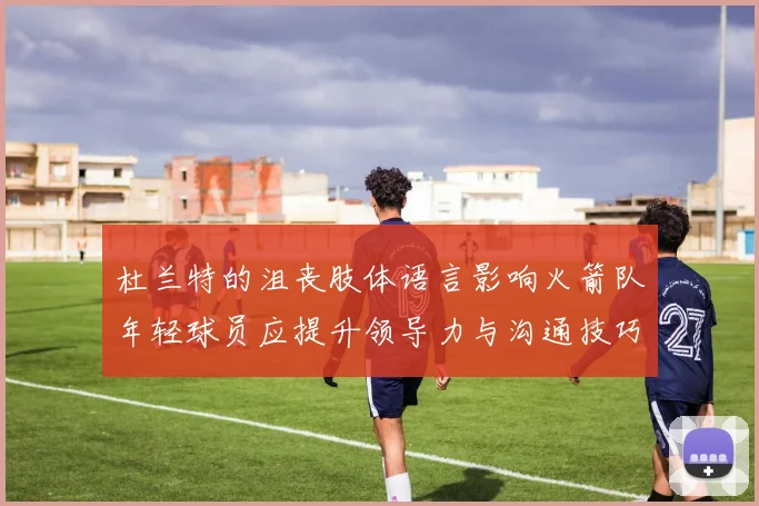 杜兰特的沮丧肢体语言影响火箭队年轻球员应提升领导力与沟通技巧