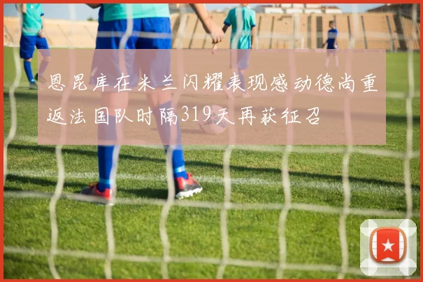 恩昆库在米兰闪耀表现感动德尚重返法国队时隔319天再获征召