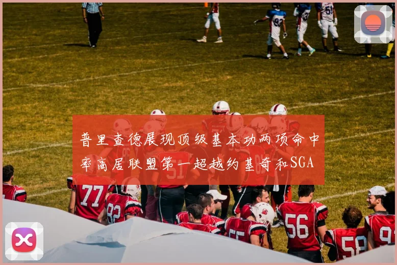 普里查德展现顶级基本功两项命中率高居联盟第一超越约基奇和SGA