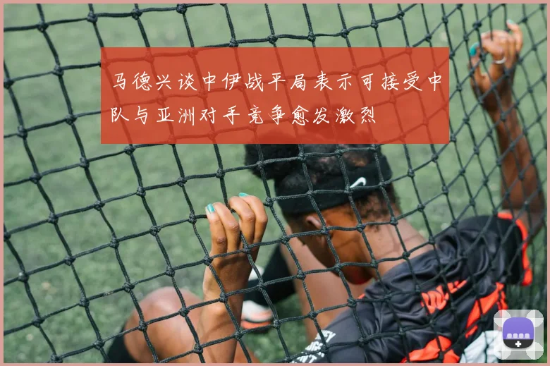 马德兴谈中伊战平局表示可接受中队与亚洲对手竞争愈发激烈