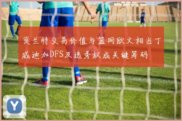 莫兰特交易价值与篮网欧文相当丁威迪加DFS及选秀权成关键筹码