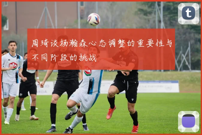 周琦谈杨瀚森心态调整的重要性与不同阶段的挑战