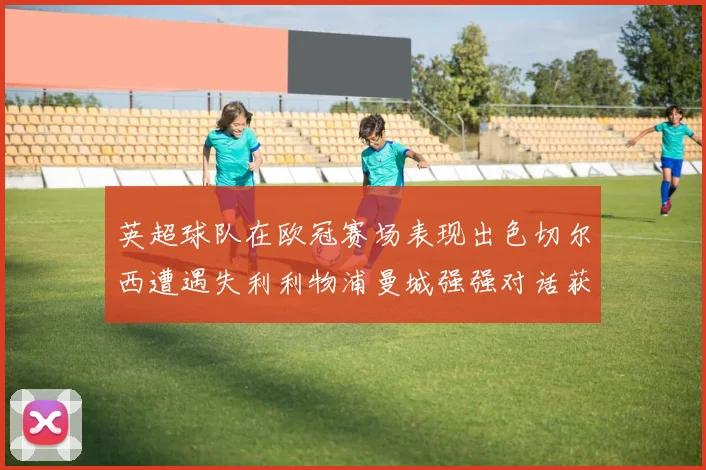 英超球队在欧冠赛场表现出色切尔西遭遇失利利物浦曼城强强对话获胜
