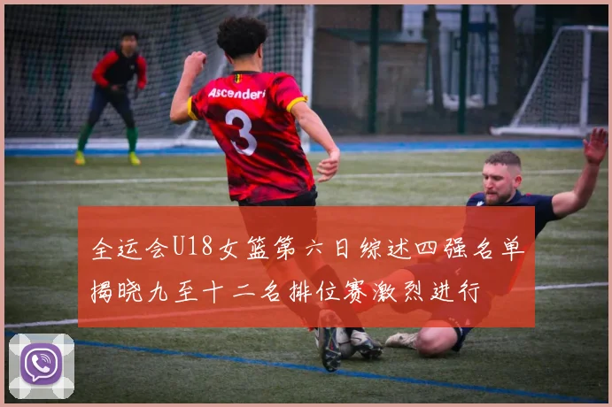 全运会U18女篮第六日综述四强名单揭晓九至十二名排位赛激烈进行