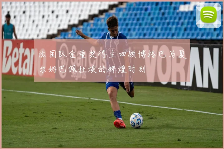 法国队金童奖得主回顾博格巴马夏尔姆巴佩杜埃的辉煌时刻