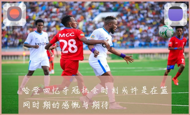 哈登回忆夺冠机会时刻或许是在篮网时期的感慨与期待