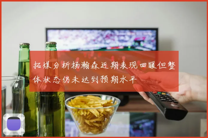 拓媒分析杨瀚森近期表现回暖但整体状态仍未达到预期水平