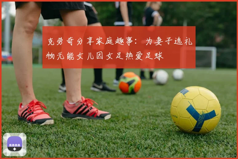 克劳奇分享家庭趣事：为妻子选礼物无能女儿因女足热爱足球
