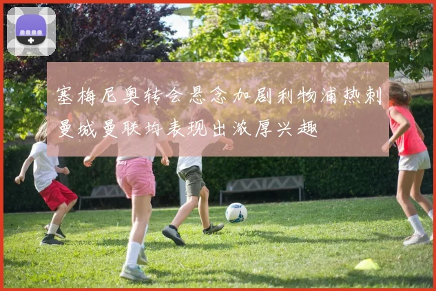 塞梅尼奥转会悬念加剧利物浦热刺曼城曼联均表现出浓厚兴趣