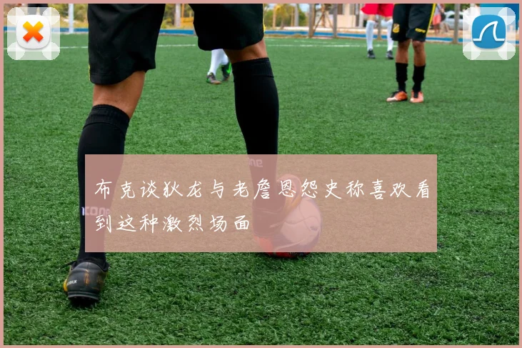 布克谈狄龙与老詹恩怨史称喜欢看到这种激烈场面