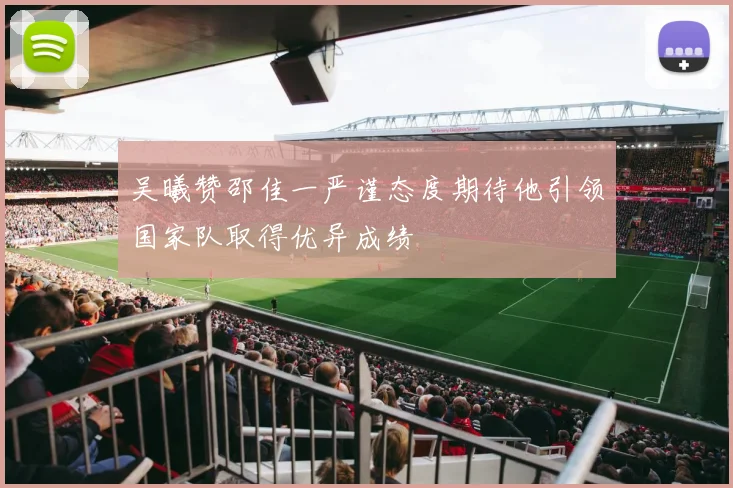 吴曦赞邵佳一严谨态度期待他引领国家队取得优异成绩