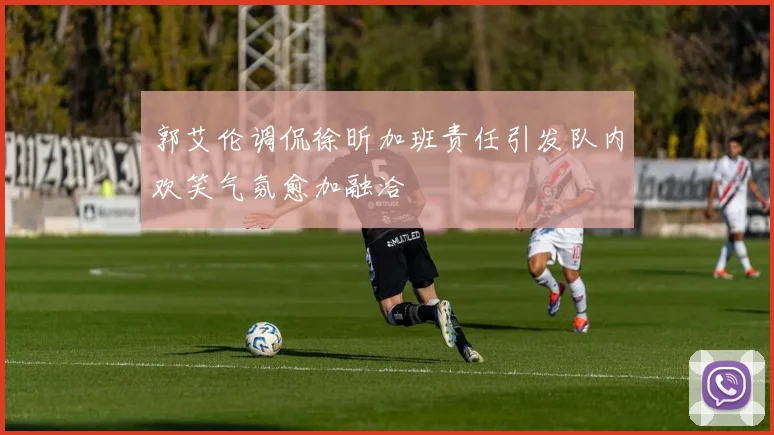 郭艾伦调侃徐昕加班责任引发队内欢笑气氛愈加融洽