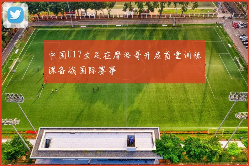 中国U17女足在摩洛哥开启首堂训练课备战国际赛事