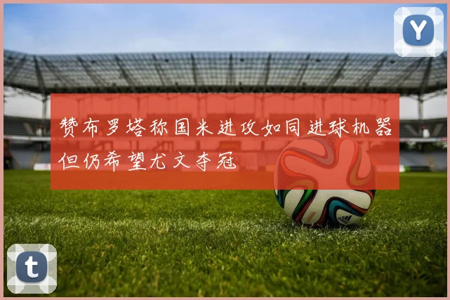 赞布罗塔称国米进攻如同进球机器但仍希望尤文夺冠