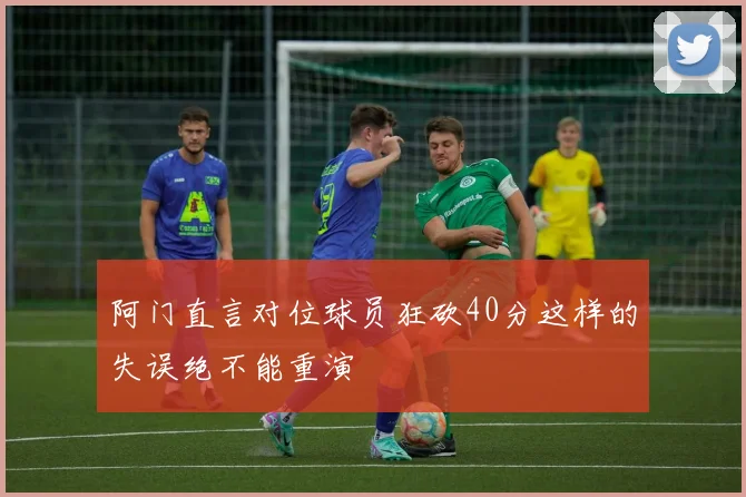 阿门直言对位球员狂砍40分这样的失误绝不能重演