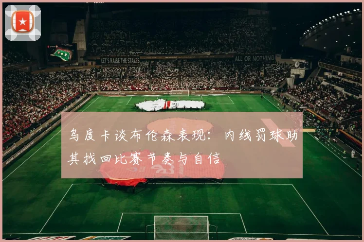 乌度卡谈布伦森表现：内线罚球助其找回比赛节奏与自信