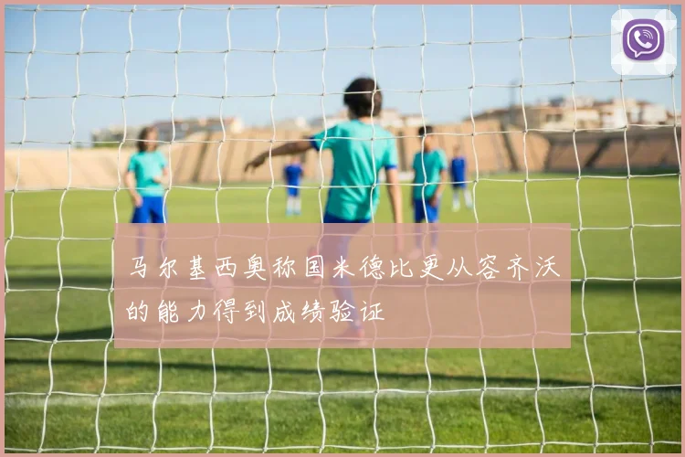 马尔基西奥称国米德比更从容齐沃的能力得到成绩验证