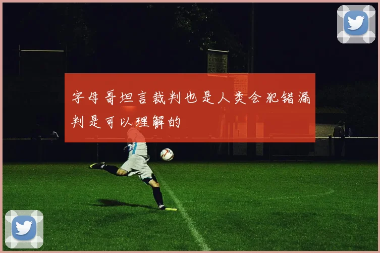 字母哥坦言裁判也是人类会犯错漏判是可以理解的