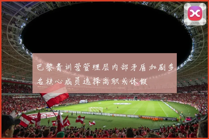 巴黎青训营管理层内部矛盾加剧多名核心成员选择离职或休假
