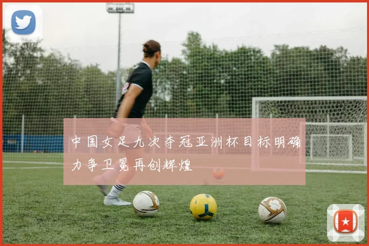中国女足九次夺冠亚洲杯目标明确力争卫冕再创辉煌