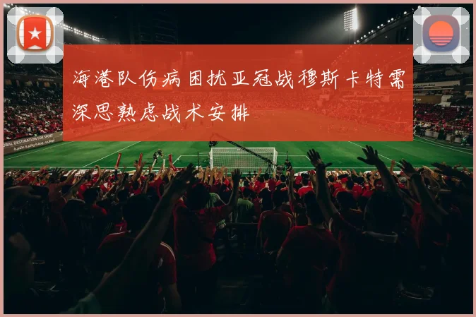海港队伤病困扰亚冠战穆斯卡特需深思熟虑战术安排