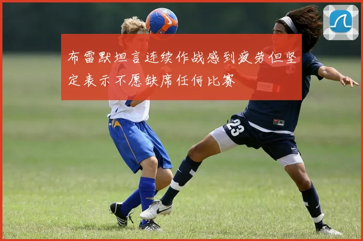 布雷默坦言连续作战感到疲劳但坚定表示不愿缺席任何比赛