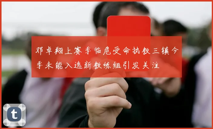 邓卓翔上赛季临危受命执教三镇今季未能入选新教练组引发关注