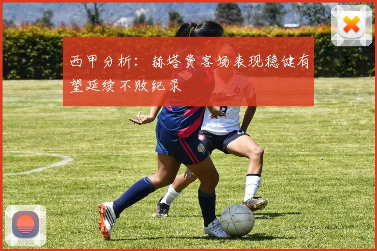 西甲分析：赫塔费客场表现稳健有望延续不败纪录