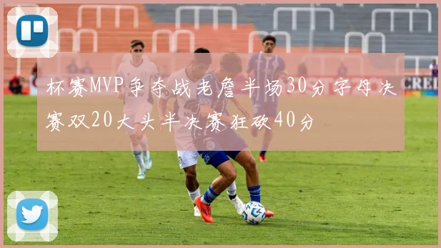 杯赛MVP争夺战老詹半场30分字母决赛双20大头半决赛狂砍40分