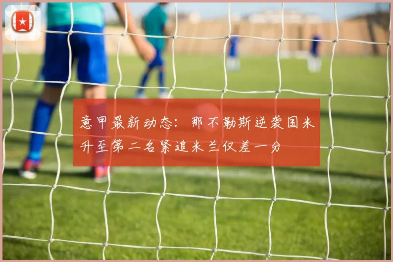 意甲最新动态：那不勒斯逆袭国米升至第二名紧追米兰仅差一分