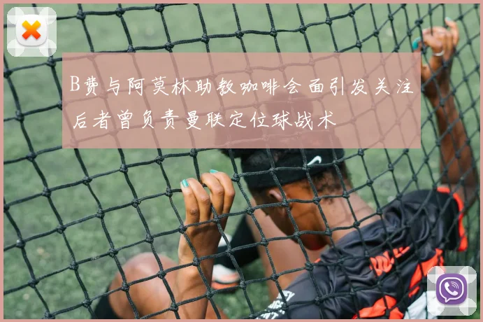 B费与阿莫林助教咖啡会面引发关注后者曾负责曼联定位球战术