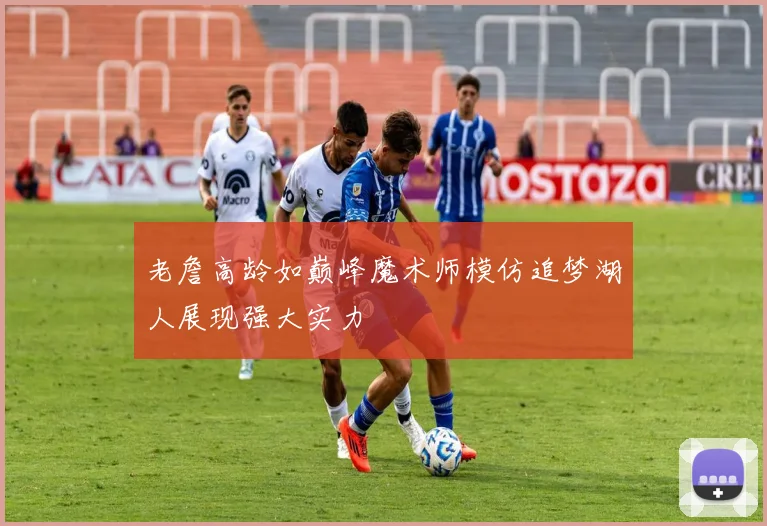 老詹高龄如巅峰魔术师模仿追梦湖人展现强大实力