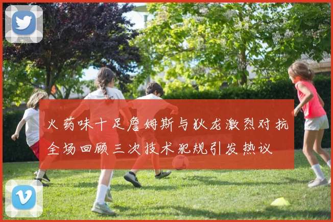 火药味十足詹姆斯与狄龙激烈对抗全场回顾三次技术犯规引发热议