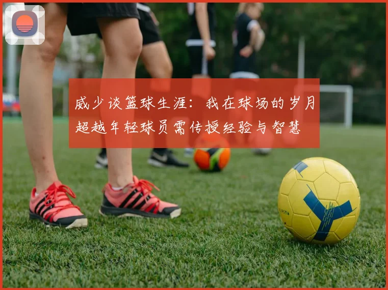 威少谈篮球生涯：我在球场的岁月超越年轻球员需传授经验与智慧