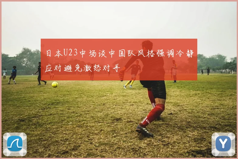 日本U23中场谈中国队风格强调冷静应对避免激怒对手