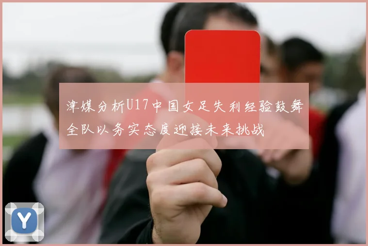 津媒分析U17中国女足失利经验鼓舞全队以务实态度迎接未来挑战