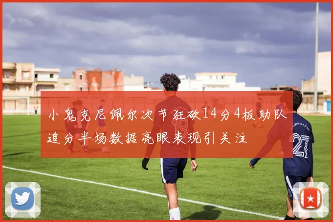 小鬼克尼佩尔次节狂砍14分4板助队追分半场数据亮眼表现引关注