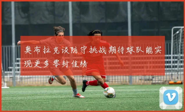 奥布拉克谈防守挑战期待球队能实现更多零封佳绩