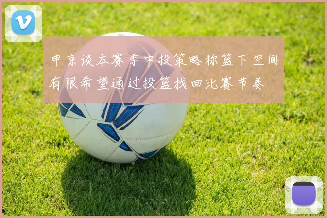 申京谈本赛季中投策略称篮下空间有限希望通过投篮找回比赛节奏