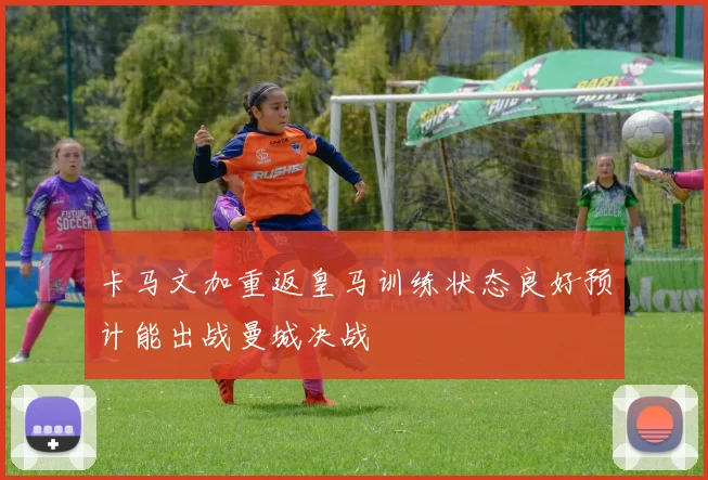 卡马文加重返皇马训练状态良好预计能出战曼城决战