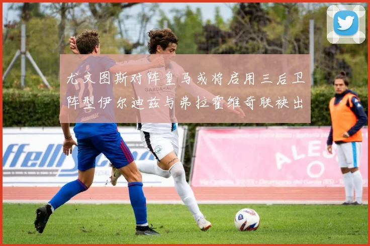 尤文图斯对阵皇马或将启用三后卫阵型伊尔迪兹与弗拉霍维奇联袂出击