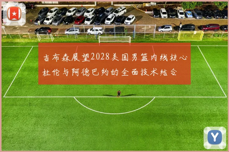 吉布森展望2028美国男篮内线核心杜伦与阿德巴约的全面技术结合