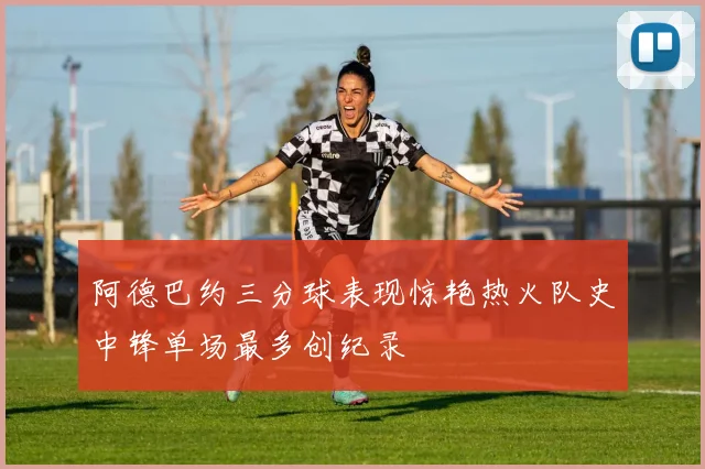 阿德巴约三分球表现惊艳热火队史中锋单场最多创纪录