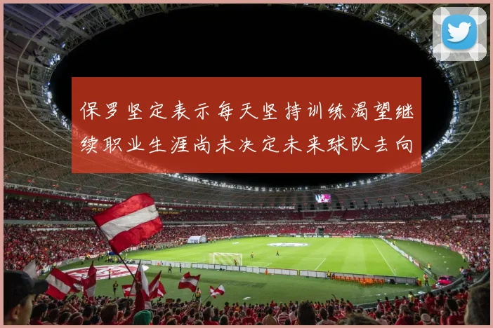 保罗坚定表示每天坚持训练渴望继续职业生涯尚未决定未来球队去向