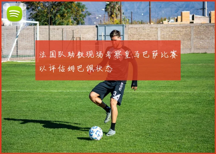 法国队助教现场考察皇马巴萨比赛以评估姆巴佩状态